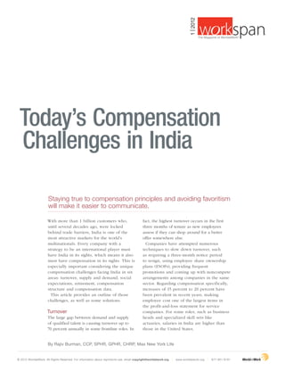 1 | 2012
                                                                                                                                                                       ®
                                                                                                                                        The Magazine of WorldatWork©




 Today’s Compensation
 Challenges in India

                      Staying true to compensation principles and avoiding favoritism
                      will make it easier to communicate.

                      With more than 1 billion customers who,                               fact, the highest turnover occurs in the first
                      until several decades ago, were locked                                three months of tenure as new employees
                      behind trade barriers, India is one of the                            assess if they can shop around for a better
                      most attractive markets for the world’s                               offer somewhere else.
                      multinationals. Every company with a                                    Companies have attempted numerous
                      strategy to be an international player must                           techniques to slow down turnover, such
                      have India in its sights, which means it also                         as requiring a three-month notice period
                      must have compensation in its sights. This is                         to resign, using employee share ownership
                      especially important considering the unique                           plans (ESOPs), providing frequent
                      compensation challenges facing India in six                           promotions and coming up with noncompete
                      areas: turnover, supply and demand, social                            arrangements among companies in the same
                      expectations, retirement, compensation                                sector. Regarding compensation specifically,
                      structure and compensation data.                                      increases of 15 percent to 20 percent have
                        This article provides an outline of those                           been prevalent in recent years, making
                      challenges, as well as some solutions.                                employee cost one of the largest items in
                                                                                            the profit-and-loss statement for service
                      Turnover                                                              companies. For some roles, such as business
                      The large gap between demand and supply                               heads and specialized skill sets like
                      of qualified talent is causing turnover up to                         actuaries, salaries in India are higher than
                      70 percent annually in some frontline roles. In                       those in the United States.


                      By Rajiv Burman, CCP, SPHR, GPHR, CHRP, Max New York Life


© 2012 WorldatWork. All Rights Reserved. For information about reprints/re-use, email copyright@worldatwork.org   | www.worldatwork.org       | 877-951-9191
 