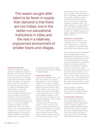 nontechnical jobs and, at the very
                      The reason sought-after                                              least, a change in title, all of which
                                                                                           can be problematic. With promotions,

                    talent is far fewer in supply                                          for example, employees can grow
                                                                                           accustomed to them and expect

                     than demand is that there                                             them as an annual rite of passage
                                                                                           regardless of business results. And

                     are two Indias: one in the
                                                                                           when companies set compensation for
                                                                                           new hires and the candidate shares
                                                                                           the number of promotions he/she has
                       better-run educational                                              received, the candidate might receive
                                                                                           higher compensation and level than
                      institutions in cities and                                           what is deserved.


                        the rest in a relatively                                           Retirement and Benefits
                                                                                           Two factors have led private sector

                    ungoverned environment of                                              companies to focus on increasing
                                                                                           cash compensation as a means for

                    smaller towns and villages.
                                                                                           their employees to purchase benefits
                                                                                           and provide for the retirement years:

                                                                                           ONE | An absence of a robust retirement
                                                                                           system through public or private
                                                                                           pension plans for the private sector. In
                                                                                           its place the government has two cash
                                                                                           accumulation programs that provide
                                                                                           for some limited payouts: a) Provident
                                                                                           Fund (a pay deduction and equal
                                                                                           employer contribution of 12 percent
         Supply and Demand                        the better-educated talent available     of basic salary, which is usually
         The reason sought-after talent is        through well-run institutions, leading   30 percent of fixed compensation); and
         far fewer in supply than demand is       to supply shortage.                      b) Gratuity (lump sum paid on exit
         that there are two Indias: one in the                                             after at least five years of service or
         better-run educational institutions      Social Expectations                      15 days of basic salary times the years
         in cities and the rest in a relatively   Social status and families play a very   of service). Due to accumulation limits
         ungoverned environment of smaller        large role in India. It is common        and the low retirement age of 55 to
         towns and villages. The graduates        for employees to want a promotion        60 in India, these payouts are usually
         from the better-run institutions         whether or not it causes a change        inadequate to fund retirement needs.
         are world-class and have gone on         in their role — as long as they get a
         to compete at the highest levels         bigger title and more money. After       TWO |An absence of publicly
         globally and are at top roles            all, the ability to marry someone of     funded medical coverage and a
         in multinational companies.              a higher social status is dependent      low prevalence of employer-funded
           But in a number of smaller towns,      on the title and money in a country      comprehensive medical insurance.
         cities and villages, the quality of      where arranged marriages are the
         education is poor due to problems        norm. Even after marriage, the need      Compensation Structure
         in teaching and testing and lack of      to impress neighbors, in-laws and the    New multinational companies
         resources for providing the necessary    spouse remains high.                     and their HR professionals at the
         tools. As a result, the “qualified”        The past decade of tremendous          headquarters find the compensation
         candidates passing out of many           growth in various sectors like IT,       structure in India complex, as it
         smaller cities, towns and villages       telecom, banking and insurance has       features multiple elements driven by
         are not up to the expected level. For    enabled some companies to respond        the income tax code. For example,
         example, it is not unusual to meet       to the need to impress through           base pay is typically broken up into
         students educated in small towns         various business practices. Those        basic salary (typically 30 percent
         who have difficulty conversing in        practices include annual promotions,     of base pay), house rent allowance
         English. Hence companies chase           tenure-based promotions even in          (HRA) and other allowances. Many



50   |   workspan   january 2012
 