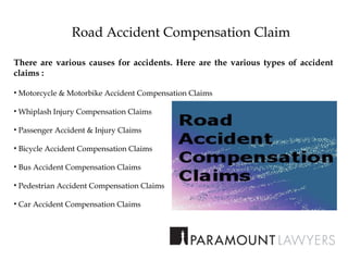 Road Accident Compensation Claim
There are various causes for accidents. Here are the various types of accident
claims :
• Motorcycle & Motorbike Accident Compensation Claims
• Whiplash Injury Compensation Claims
• Passenger Accident & Injury Claims
• Bicycle Accident Compensation Claims
• Bus Accident Compensation Claims
• Pedestrian Accident Compensation Claims
• Car Accident Compensation Claims
 