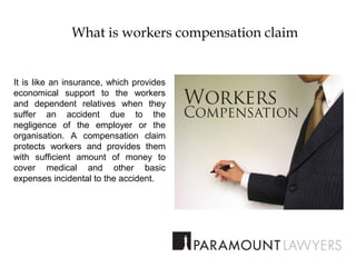 What is workers compensation claim
It is like an insurance, which provides
economical support to the workers
and dependent relatives when they
suffer an accident due to the
negligence of the employer or the
organisation. A compensation claim
protects workers and provides them
with sufficient amount of money to
cover medical and other basic
expenses incidental to the accident.
 