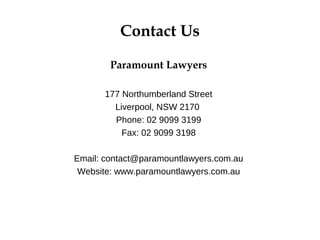 Contact Us
Paramount Lawyers
177 Northumberland Street
Liverpool, NSW 2170
Phone: 02 9099 3199
Fax: 02 9099 3198
Email: contact@paramountlawyers.com.au
Website: www.paramountlawyers.com.au
 