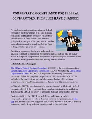 Compensation Compliance for Federal
  Contractors: The Rules Have Changed!


As challenging as it sometimes might be, federal
contractors must stay abreast of all new rules and
regulations and take them seriously. Failure to do
so could result in fines, interest, and penalties
going back several years. The government can also
suspend existing contracts and prohibit you from
bidding on future government contracts.

But federal contractors should also understand that
having a compliant compensation program in place needn’t just be a defensive
move. A compliant compensation program is a huge advantage to a company when
it comes to building their business and bidding on new contracts.

What Rules Have Changed?

The Office of Federal Contract Compliance (OFCCP) is the operating arm of the
Equal Employment Opportunity Commission (EEOC). As part of the United States
Department of Labor, the OFCCP is responsible for ensuring that federal
contractors follow the compliance requirements. Since the mid 1990’s, OFCCP
audits have focused on items such as I-9′s, underutilization of females and
minorities, employment/hiring practices, and employment/termination reviews.

In 2006, the OFCCP created suggested compensation audit guidelines for federal
contractors. In 2010, they rescinded those guidelines, stating that the guidelines
didn’t give the OFCCP the ability to conduct a thorough compensation analysis.

Beginning in 2010, the OFCCP expanded their audit focus to include
compensation programs in order to discover disparate pay practices under Title
VII. The Secretary of Labor suggested that 20 to 40 percent of all OFCCP financial
settlements would likely be based on compensation discrimination.
 