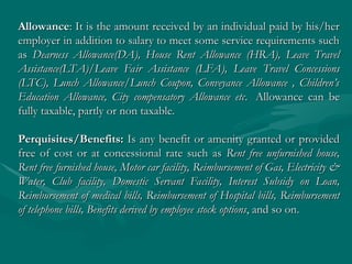 Allowance
Allowance: It is the amount received by an individual paid by his/her
: It is the amount received by an individual paid by his/her
employer in addition to salary to meet some service requirements such
employer in addition to salary to meet some service requirements such
as
as Dearness Allowance(DA), House Rent Allowance (HRA), Leave Travel
Dearness Allowance(DA), House Rent Allowance (HRA), Leave Travel
Assistance(LTA)/Leave Fair Assistance (LFA), Leave Travel Concessions
Assistance(LTA)/Leave Fair Assistance (LFA), Leave Travel Concessions
(LTC), Lunch Allowance/Lunch Coupon, Conveyance Allowance , Children’s
(LTC), Lunch Allowance/Lunch Coupon, Conveyance Allowance , Children’s
Education Allowance, City compensatory Allowance etc
Education Allowance, City compensatory Allowance etc. Allowance can be
. Allowance can be
fully taxable, partly or non taxable.
fully taxable, partly or non taxable.
Perquisites/Benefits:
Perquisites/Benefits: Is any benefit or amenity granted or provided
Is any benefit or amenity granted or provided
free of cost or at concessional rate such as
free of cost or at concessional rate such as Rent free unfurnished house,
Rent free unfurnished house,
Rent free furnished house, Motor car facility, Reimbursement of Gas, Electricity &
Rent free furnished house, Motor car facility, Reimbursement of Gas, Electricity &
Water, Club facility, Domestic Servant Facility, Interest Subsidy on Loan,
Water, Club facility, Domestic Servant Facility, Interest Subsidy on Loan,
Reimbursement of medical bills, Reimbursement of Hospital bills, Reimbursement
Reimbursement of medical bills, Reimbursement of Hospital bills, Reimbursement
of telephone bills, Benefits derived by employee stock options
of telephone bills, Benefits derived by employee stock options, and so on.
, and so on.
 