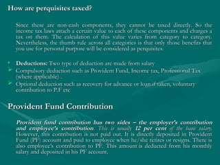 How are perquisites taxed?
How are perquisites taxed?
Since these are non-cash components, they cannot be taxed directly. So the
Since these are non-cash components, they cannot be taxed directly. So the
income tax laws attach a certain value to each of these components and charges a
income tax laws attach a certain value to each of these components and charges a
tax on them. The calculation of this value varies from category to category.
tax on them. The calculation of this value varies from category to category.
Nevertheless, the thumb rule across all categories is that only those benefits that
Nevertheless, the thumb rule across all categories is that only those benefits that
you use for personal purpose will be considered as perquisites.
you use for personal purpose will be considered as perquisites.
• Deductions:
Deductions: Two type of deduction are made from salary
Two type of deduction are made from salary
 Compulsory deduction such as Provident Fund, Income tax, Professional Tax
Compulsory deduction such as Provident Fund, Income tax, Professional Tax
(where applicable) .
(where applicable) .
 Optional deduction such as recovery for advance or loan if taken, voluntary
Optional deduction such as recovery for advance or loan if taken, voluntary
contribution to P.F etc
contribution to P.F etc
Provident Fund Contribution
Provident Fund Contribution
Provident fund contribution has two sides – the employer’s contribution
Provident fund contribution has two sides – the employer’s contribution
and employee’s contribution
and employee’s contribution.
. This is usually
This is usually 12 per cent
12 per cent of the basic salary
of the basic salary.
.
However, this contribution is not paid out. It is directly deposited in Provident
However, this contribution is not paid out. It is directly deposited in Provident
Fund (PF) account and paid to employee when he/she retires or resigns. There is
Fund (PF) account and paid to employee when he/she retires or resigns. There is
also employee’s contribution to PF. This amount is deducted from his monthly
also employee’s contribution to PF. This amount is deducted from his monthly
salary and deposited in his PF account.
salary and deposited in his PF account.
 