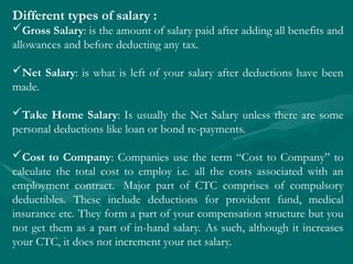 Different types of salary :
Gross Salary: is the amount of salary paid after adding all benefits and
allowances and before deducting any tax.
Net Salary: is what is left of your salary after deductions have been
made.
Take Home Salary: Is usually the Net Salary unless there are some
personal deductions like loan or bond re-payments.
Cost to Company: Companies use the term “Cost to Company” to
calculate the total cost to employ i.e. all the costs associated with an
employment contract. Major part of CTC comprises of compulsory
deductibles. These include deductions for provident fund, medical
insurance etc. They form a part of your compensation structure but you
not get them as a part of in-hand salary. As such, although it increases
your CTC, it does not increment your net salary.
 