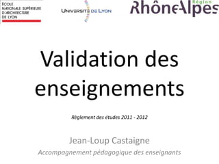 Validation des
enseignements
Jean-Loup Castaigne
Accompagnement pédagogique des enseignants
Règlement des études 2011 - 2012
 