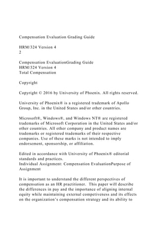 Compensation Evaluation Grading Guide
HRM/324 Version 4
2
Compensation EvaluationGrading Guide
HRM/324 Version 4
Total Compensation
Copyright
Copyright © 2016 by University of Phoenix. All rights reserved.
University of Phoenix® is a registered trademark of Apollo
Group, Inc. in the United States and/or other countries.
Microsoft®, Windows®, and Windows NT® are registered
trademarks of Microsoft Corporation in the United States and/or
other countries. All other company and product names are
trademarks or registered trademarks of their respective
companies. Use of these marks is not intended to imply
endorsement, sponsorship, or affiliation.
Edited in accordance with University of Phoenix® editorial
standards and practices.
Individual Assignment: Compensation EvaluationPurpose of
Assignment
It is important to understand the different perspectives of
compensation as an HR practitioner. This paper will describe
the differences in pay and the importance of aligning internal
equity while maintaining external competiveness and its effects
on the organization’s compensation strategy and its ability to
 