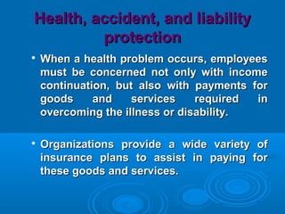 Health, accident, and liabilityHealth, accident, and liability
protectionprotection

When a health problem occurs, employeesWhen a health problem occurs, employees
must be concerned not only with incomemust be concerned not only with income
continuation, but also with payments forcontinuation, but also with payments for
goods and services required ingoods and services required in
overcoming the illness or disability.overcoming the illness or disability.

Organizations provide a wide variety ofOrganizations provide a wide variety of
insurance plans to assist in paying forinsurance plans to assist in paying for
these goods and services.these goods and services.
 
