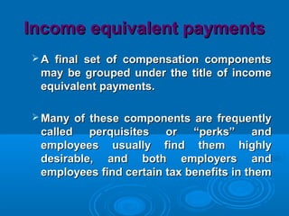 Income equivalent paymentsIncome equivalent payments
 A final set of compensation componentsA final set of compensation components
may be grouped under the title of incomemay be grouped under the title of income
equivalent payments.equivalent payments.
 Many of these components are frequentlyMany of these components are frequently
called perquisites or “perks” andcalled perquisites or “perks” and
employees usually find them highlyemployees usually find them highly
desirable, and both employers anddesirable, and both employers and
employees find certain tax benefits in thememployees find certain tax benefits in them
 