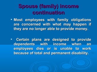 Spouse (family) incomeSpouse (family) income
continuationcontinuation

Most employees with family obligationsMost employees with family obligations
are concerned with what may happen ifare concerned with what may happen if
they are no longer able to provide money.they are no longer able to provide money.

Certain plans are designed to provideCertain plans are designed to provide
dependents with income when andependents with income when an
employees dies or is unable to workemployees dies or is unable to work
because of total and permanent disability.because of total and permanent disability.
 