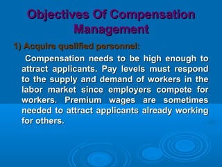 Objectives Of CompensationObjectives Of Compensation
ManagementManagement
1) Acquire qualified personnel:1) Acquire qualified personnel:
Compensation needs to be high enough toCompensation needs to be high enough to
attract applicants. Pay levels must respondattract applicants. Pay levels must respond
to the supply and demand of workers in theto the supply and demand of workers in the
labor market since employers compete forlabor market since employers compete for
workers. Premium wages are sometimesworkers. Premium wages are sometimes
needed to attract applicants already workingneeded to attract applicants already working
for others.for others.
 