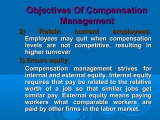 Objectives Of CompensationObjectives Of Compensation
ManagementManagement
2) Retain current employees:2) Retain current employees:
Employees may quit when compensationEmployees may quit when compensation
levels are not competitive, resulting inlevels are not competitive, resulting in
higher turnoverhigher turnover
3) Ensure equity:3) Ensure equity:
Compensation management strives forCompensation management strives for
internal and external equity. Internal equityinternal and external equity. Internal equity
requires that pay be related to the relativerequires that pay be related to the relative
worth of a job so that similar jobs getworth of a job so that similar jobs get
similar pay. External equity means payingsimilar pay. External equity means paying
workers what comparable workers areworkers what comparable workers are
paid by other firms in the labor market.paid by other firms in the labor market.
 