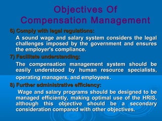 6) Comply with legal regulations:6) Comply with legal regulations:
A sound wage and salary system considers the legalA sound wage and salary system considers the legal
challenges imposed by the government and ensureschallenges imposed by the government and ensures
the employer's compliance.the employer's compliance.
7) Facilitate understanding:7) Facilitate understanding:
The compensation management system should beThe compensation management system should be
easily understood by human resource specialists,easily understood by human resource specialists,
operating managers, and employeesoperating managers, and employees..
8) Further administrative efficiency:8) Further administrative efficiency:
Wage and salary programs should be designed to beWage and salary programs should be designed to be
managed efficiently, making optimal use of the HRIS,managed efficiently, making optimal use of the HRIS,
although this objective should be a secondaryalthough this objective should be a secondary
consideration compared with other objectives.consideration compared with other objectives.
Objectives Of
Compensation Management
 