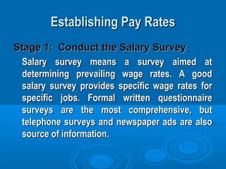 Establishing Pay RatesEstablishing Pay Rates
Stage 1: Conduct the Salary SurveyStage 1: Conduct the Salary Survey::
Salary survey means a survey aimed atSalary survey means a survey aimed at
determining prevailing wage rates. A gooddetermining prevailing wage rates. A good
salary survey provides specific wage rates forsalary survey provides specific wage rates for
specific jobs. Formal written questionnairespecific jobs. Formal written questionnaire
surveys are the most comprehensive, butsurveys are the most comprehensive, but
telephone surveys and newspaper ads are alsotelephone surveys and newspaper ads are also
source of information.source of information.
 