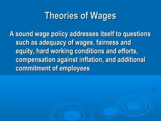 Theories of WagesTheories of Wages
A sound wage policy addresses itself to questionsA sound wage policy addresses itself to questions
such as adequacy of wages, fairness andsuch as adequacy of wages, fairness and
equity, hard working conditions and efforts,equity, hard working conditions and efforts,
compensation against inflation, and additionalcompensation against inflation, and additional
commitment of employeescommitment of employees
 