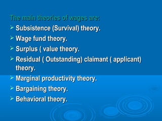 The main theories of wages are:The main theories of wages are:
 Subsistence (Survival) theory.Subsistence (Survival) theory.
 Wage fund theory.Wage fund theory.
 Surplus ( value theory.Surplus ( value theory.
 Residual ( Outstanding) claimant ( applicant)Residual ( Outstanding) claimant ( applicant)
theory.theory.
 Marginal productivity theory.Marginal productivity theory.
 Bargaining theory.Bargaining theory.
 Behavioral theory.Behavioral theory.
 