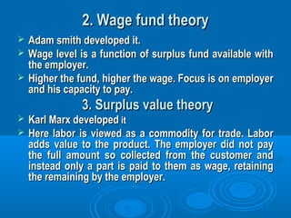 2. Wage fund theory2. Wage fund theory
 Adam smith developed it.Adam smith developed it.
 Wage level is a function of surplus fund available withWage level is a function of surplus fund available with
the employer.the employer.
 Higher the fund, higher the wage. Focus is on employerHigher the fund, higher the wage. Focus is on employer
and his capacity to pay.and his capacity to pay.
3. Surplus value theory3. Surplus value theory
 Karl Marx developedKarl Marx developed itit
 Here labor is viewed as a commodity for trade. LaborHere labor is viewed as a commodity for trade. Labor
adds value to the product. The employer did not payadds value to the product. The employer did not pay
the full amount so collected from the customer andthe full amount so collected from the customer and
instead only a part is paid to them as wage, retaininginstead only a part is paid to them as wage, retaining
the remaining by the employer.the remaining by the employer.
 