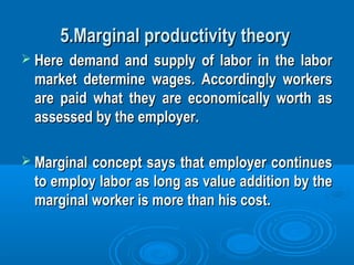 5.Marginal productivity theory5.Marginal productivity theory
 Here demand and supply of labor in the laborHere demand and supply of labor in the labor
market determine wages. Accordingly workersmarket determine wages. Accordingly workers
are paid what they are economically worth asare paid what they are economically worth as
assessed by the employer.assessed by the employer.
 Marginal concept says that employer continuesMarginal concept says that employer continues
to employ labor as long as value addition by theto employ labor as long as value addition by the
marginal worker is more than his cost.marginal worker is more than his cost.
 
