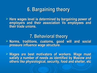 6. Bargaining theory6. Bargaining theory
 Here wages level is determined by bargaining power ofHere wages level is determined by bargaining power of
employers and their association Vs employees andemployers and their association Vs employees and
their trade unions.their trade unions.
7. Behavioral theory7. Behavioral theory
 Norms, traditions, customs, good will and socialNorms, traditions, customs, good will and social
pressure influence wage structure.pressure influence wage structure.
 Wages are best motivators of workers. Wage mustWages are best motivators of workers. Wage must
satisfy a number of needs as identified by Maslow andsatisfy a number of needs as identified by Maslow and
others like physiological, security, food and shelter, etcothers like physiological, security, food and shelter, etc
 
