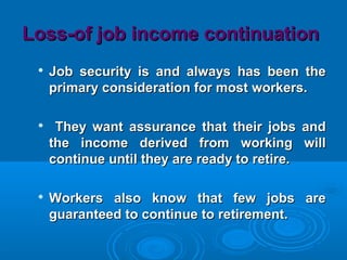 Loss-of job income continuationLoss-of job income continuation

Job security is and always has been theJob security is and always has been the
primary consideration for most workers.primary consideration for most workers.

They want assurance that their jobs andThey want assurance that their jobs and
the income derived from working willthe income derived from working will
continue until they are ready to retire.continue until they are ready to retire.

Workers also know that few jobs areWorkers also know that few jobs are
guaranteed to continue to retirement.guaranteed to continue to retirement.
 