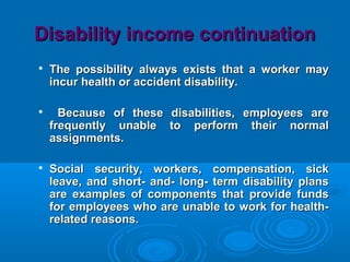 Disability income continuationDisability income continuation

The possibility always exists that a worker mayThe possibility always exists that a worker may
incur health or accident disability.incur health or accident disability.

Because of these disabilities, employees areBecause of these disabilities, employees are
frequently unable to perform their normalfrequently unable to perform their normal
assignments.assignments.

Social security, workers, compensation, sickSocial security, workers, compensation, sick
leave, and short- and- long- term disability plansleave, and short- and- long- term disability plans
are examples of components that provide fundsare examples of components that provide funds
for employees who are unable to work for health-for employees who are unable to work for health-
related reasons.related reasons.
 