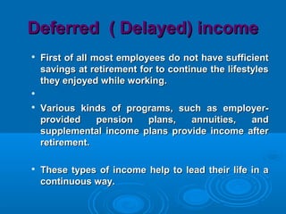 Deferred ( Delayed) incomeDeferred ( Delayed) income

First of all most employees do not have sufficientFirst of all most employees do not have sufficient
savings at retirement for to continue the lifestylessavings at retirement for to continue the lifestyles
they enjoyed while working.they enjoyed while working.


Various kinds of programs, such as employer-Various kinds of programs, such as employer-
provided pension plans, annuities, andprovided pension plans, annuities, and
supplemental income plans provide income aftersupplemental income plans provide income after
retirement.retirement.

These types of income help to lead their life in aThese types of income help to lead their life in a
continuous way.continuous way.
 