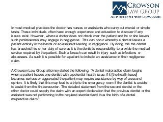 In most medical practices the doctor has nurses or assistants who carry out menial or simple
tasks. These individuals often have enough experience and education to discover if any
issues exist. However, where a doctor does not check over the patient and he or she leaves
such professionals may engage in negligence. This can occur whereby a dentist leaves a
patient entirely in the hands of an assistant leading in negligence. By doing this the dentist
has breached his or her duty of care as it is the dentist’s responsibility to provide the medical
service required by the patient. Such a breach can result in injury such as infections or
abscesses. As such it is possible for a patient to include an assistance in their negligence
claim.
A Crowson Law Group attorney stated the following, “A dental malpractice claim begins
when a patient leaves one dentist with a potential health issue, if it [the health issue]
becomes serious or aggravated the patient may require assistance by way of a second
opinion. It is likely that this may lead to a trip to the emergency room if the dentist is unable
to assist from the first encounter. The detailed statement from the second dentist or the
other doctor could supply the claim with an expert declaration that the previous dentist or the
assistant was not performing to the required standard and thus the birth of a dental
malpractice claim.”
 
