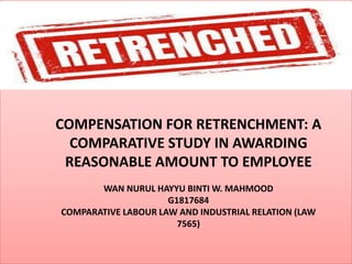 COMPENSATION FOR RETRENCHMENT: A
COMPARATIVE STUDY IN AWARDING
REASONABLE AMOUNT TO EMPLOYEE
WAN NURUL HAYYU BINTI W. MAHMOOD
G1817684
COMPARATIVE LABOUR LAW AND INDUSTRIAL RELATION (LAW
7565)
 