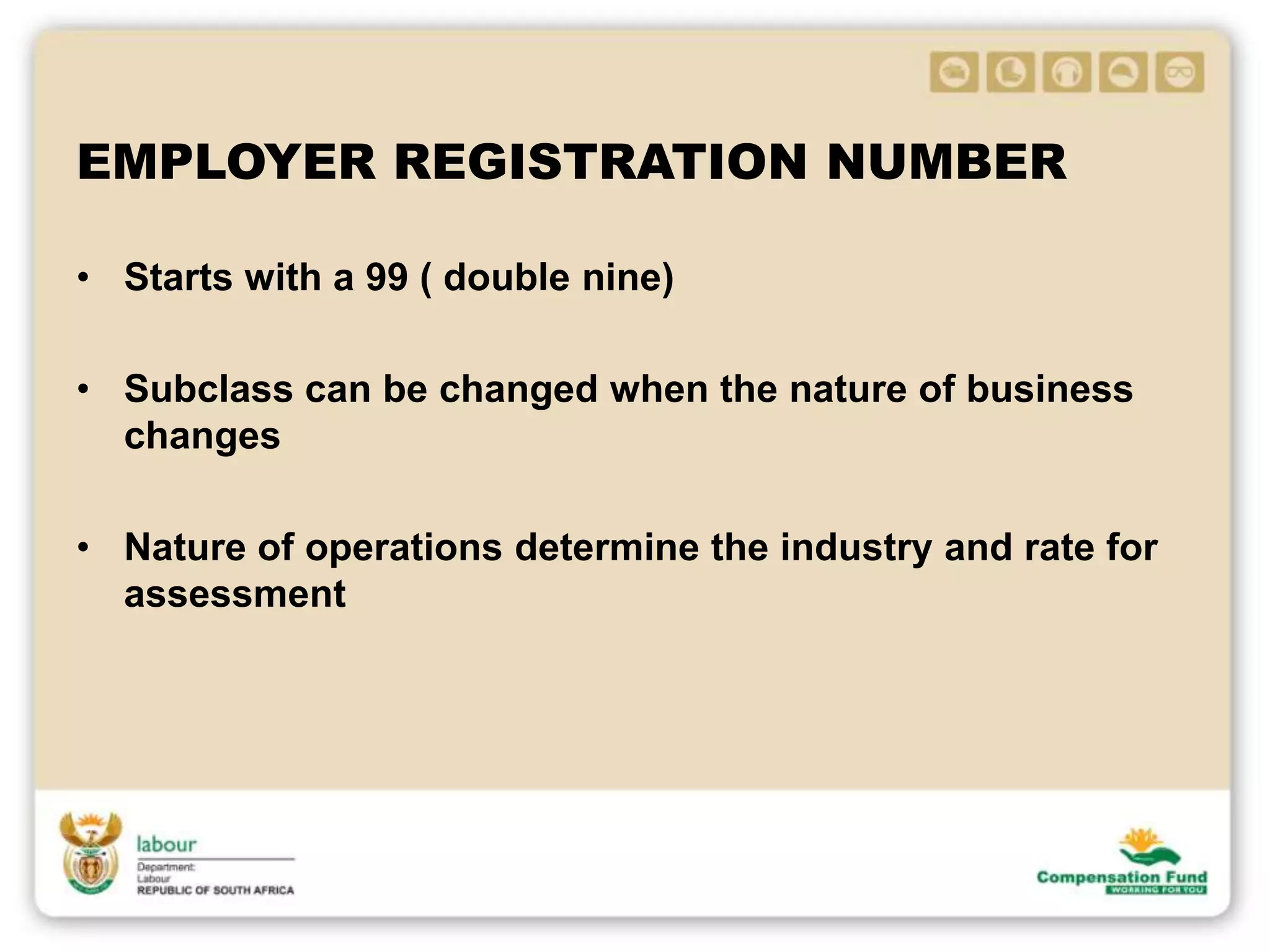 EMPLOYER REGISTRATION NUMBER
• Starts with a 99 ( double nine)
• Subclass can be changed when the nature of business
changes
• Nature of operations determine the industry and rate for
assessment
 