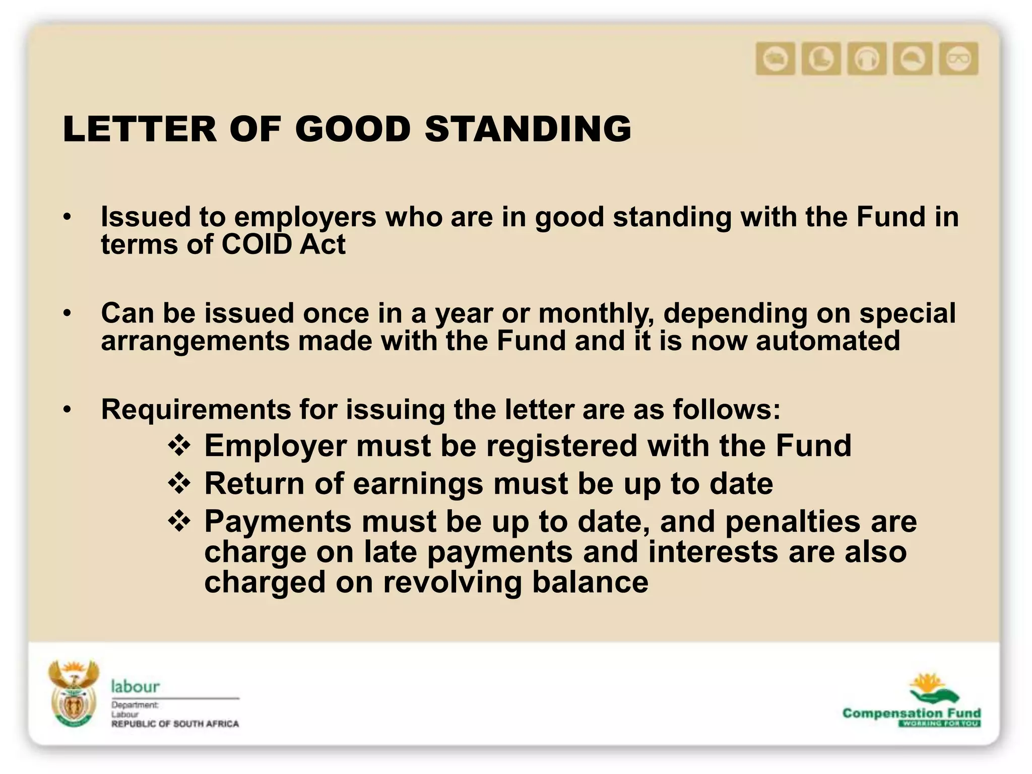 LETTER OF GOOD STANDING
• Issued to employers who are in good standing with the Fund in
terms of COID Act
• Can be issued once in a year or monthly, depending on special
arrangements made with the Fund and it is now automated
• Requirements for issuing the letter are as follows:
 Employer must be registered with the Fund
 Return of earnings must be up to date
 Payments must be up to date, and penalties are
charge on late payments and interests are also
charged on revolving balance
 