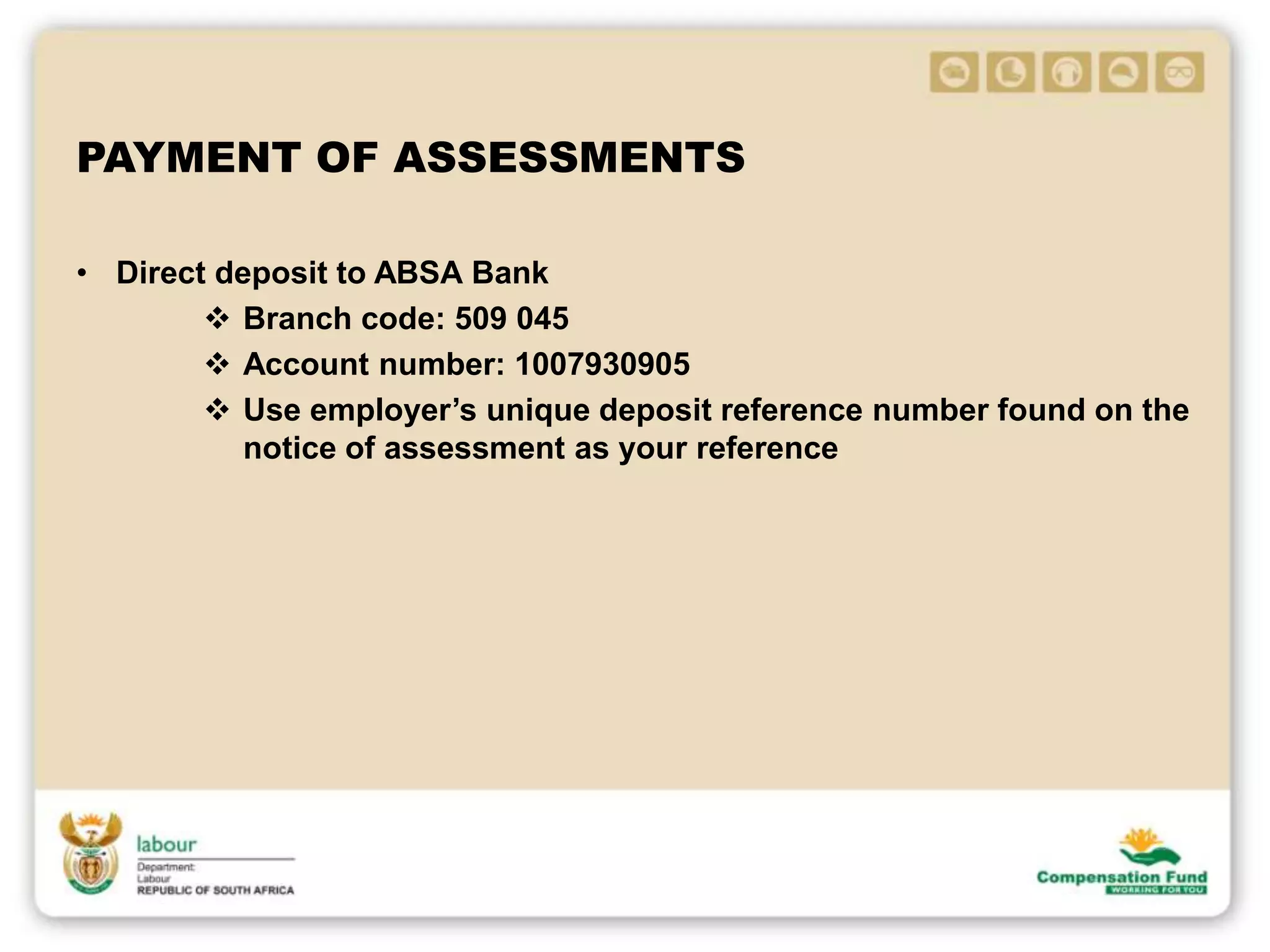 PAYMENT OF ASSESSMENTS
• Direct deposit to ABSA Bank
 Branch code: 509 045
 Account number: 1007930905
 Use employer’s unique deposit reference number found on the
notice of assessment as your reference
 