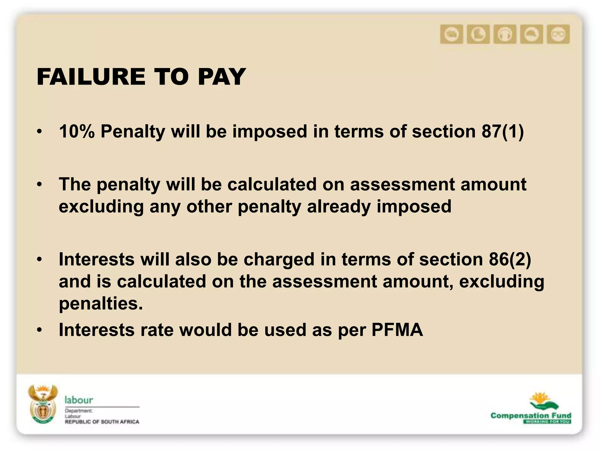 FAILURE TO PAY
• 10% Penalty will be imposed in terms of section 87(1)
• The penalty will be calculated on assessment amount
excluding any other penalty already imposed
• Interests will also be charged in terms of section 86(2)
and is calculated on the assessment amount, excluding
penalties.
• Interests rate would be used as per PFMA
 
