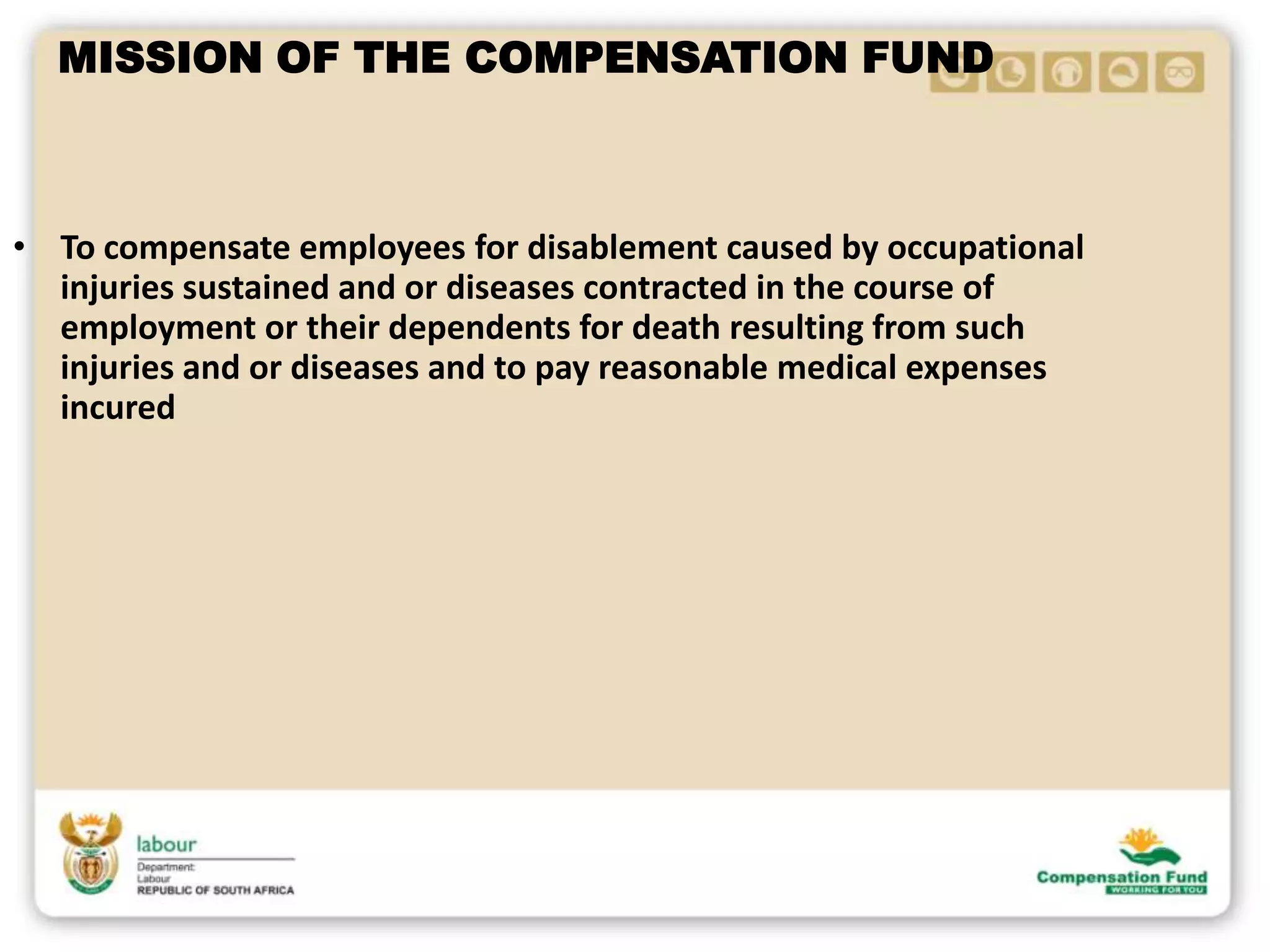 MISSION OF THE COMPENSATION FUND
• To compensate employees for disablement caused by occupational
injuries sustained and or diseases contracted in the course of
employment or their dependents for death resulting from such
injuries and or diseases and to pay reasonable medical expenses
incured
 