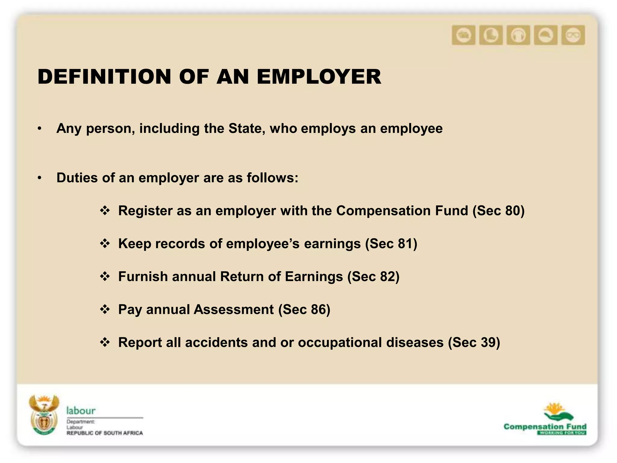 DEFINITION OF AN EMPLOYER
• Any person, including the State, who employs an employee
• Duties of an employer are as follows:
 Register as an employer with the Compensation Fund (Sec 80)
 Keep records of employee’s earnings (Sec 81)
 Furnish annual Return of Earnings (Sec 82)
 Pay annual Assessment (Sec 86)
 Report all accidents and or occupational diseases (Sec 39)
 