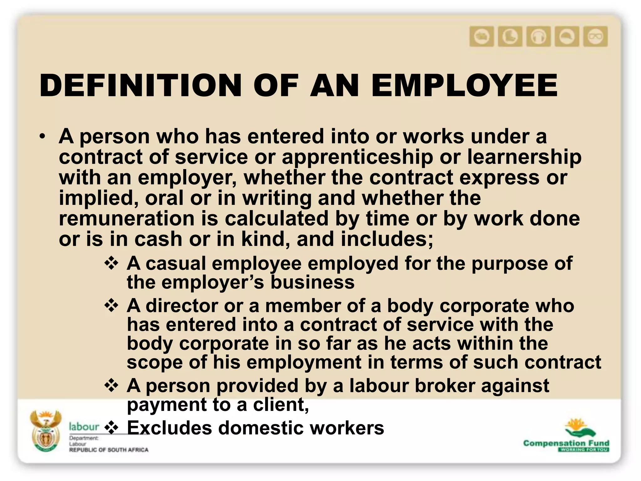 DEFINITION OF AN EMPLOYEE
• A person who has entered into or works under a
contract of service or apprenticeship or learnership
with an employer, whether the contract express or
implied, oral or in writing and whether the
remuneration is calculated by time or by work done
or is in cash or in kind, and includes;
 A casual employee employed for the purpose of
the employer’s business
 A director or a member of a body corporate who
has entered into a contract of service with the
body corporate in so far as he acts within the
scope of his employment in terms of such contract
 A person provided by a labour broker against
payment to a client,
 Excludes domestic workers
 