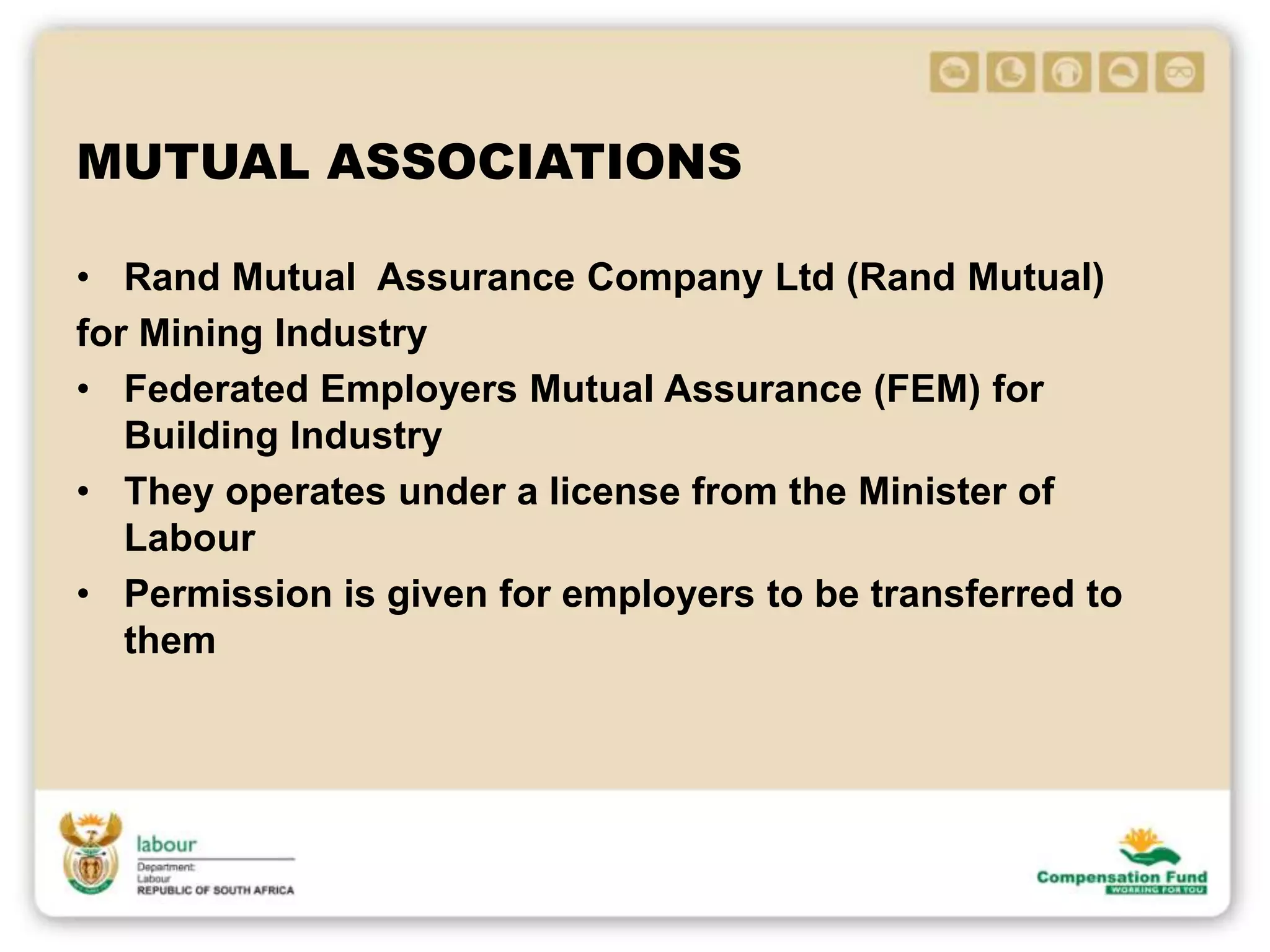 MUTUAL ASSOCIATIONS
• Rand Mutual Assurance Company Ltd (Rand Mutual)
for Mining Industry
• Federated Employers Mutual Assurance (FEM) for
Building Industry
• They operates under a license from the Minister of
Labour
• Permission is given for employers to be transferred to
them
 