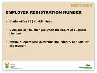 EMPLOYER REGISTRATION NUMBER
• Starts with a 99 ( double nine)
• Subclass can be changed when the nature of business
changes
• Nature of operations determine the industry and rate for
assessment
 