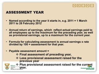 ASSESSMENT YEAR
• Named according to the year it starts in, e.g. 2011 = 1 March
2011 to 28 February 2012
• Annual return of earnings, which reflect actual earnings paid to
all employees up to the maximum for the preceding year, as well
as provisional earnings, up to a maximum for the current year.
• Formula for calculating assessment is annual earnings x rate
divided by 100 = assessment for that year.
• Payable assessment amount =
 Final assessment of preceding year,
 Less provisional assessment raised for the
previous year
 Plus provisional assessment raised for the current
year.
 