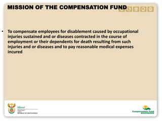 MISSION OF THE COMPENSATION FUND
• To compensate employees for disablement caused by occupational
injuries sustained and or diseases contracted in the course of
employment or their dependents for death resulting from such
injuries and or diseases and to pay reasonable medical expenses
incured
 