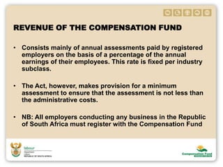 REVENUE OF THE COMPENSATION FUND
• Consists mainly of annual assessments paid by registered
employers on the basis of a percentage of the annual
earnings of their employees. This rate is fixed per industry
subclass.
• The Act, however, makes provision for a minimum
assessment to ensure that the assessment is not less than
the administrative costs.
• NB: All employers conducting any business in the Republic
of South Africa must register with the Compensation Fund
 