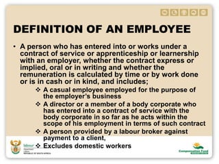 DEFINITION OF AN EMPLOYEE
• A person who has entered into or works under a
contract of service or apprenticeship or learnership
with an employer, whether the contract express or
implied, oral or in writing and whether the
remuneration is calculated by time or by work done
or is in cash or in kind, and includes;
 A casual employee employed for the purpose of
the employer’s business
 A director or a member of a body corporate who
has entered into a contract of service with the
body corporate in so far as he acts within the
scope of his employment in terms of such contract
 A person provided by a labour broker against
payment to a client,
 Excludes domestic workers
 