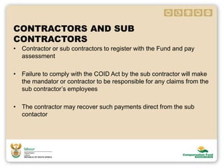CONTRACTORS AND SUB
CONTRACTORS
• Contractor or sub contractors to register with the Fund and pay
assessment
• Failure to comply with the COID Act by the sub contractor will make
the mandator or contractor to be responsible for any claims from the
sub contractor’s employees
• The contractor may recover such payments direct from the sub
contactor
 