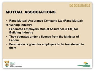 MUTUAL ASSOCIATIONS
• Rand Mutual Assurance Company Ltd (Rand Mutual)
for Mining Industry
• Federated Employers Mutual Assurance (FEM) for
Building Industry
• They operates under a license from the Minister of
Labour
• Permission is given for employers to be transferred to
them
 