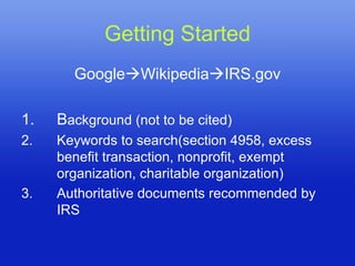 Getting Started
       GoogleWikipediaIRS.gov

1.   Background (not to be cited)
2.   Keywords to search(section 4958, excess
     benefit transaction, nonprofit, exempt
     organization, charitable organization)
3.   Authoritative documents recommended by
     IRS
 