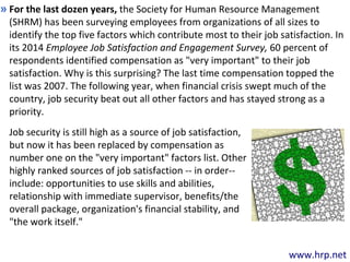 www.hrp.net
For the last dozen years, the Society for Human Resource Management
(SHRM) has been surveying employees from organizations of all sizes to
identify the top five factors which contribute most to their job satisfaction. In
its 2014 Employee Job Satisfaction and Engagement Survey, 60 percent of
respondents identified compensation as "very important" to their job
satisfaction. Why is this surprising? The last time compensation topped the
list was 2007. The following year, when financial crisis swept much of the
country, job security beat out all other factors and has stayed strong as a
priority.
»
Job security is still high as a source of job satisfaction,
but now it has been replaced by compensation as
number one on the "very important" factors list. Other
highly ranked sources of job satisfaction -- in order--
include: opportunities to use skills and abilities,
relationship with immediate supervisor, benefits/the
overall package, organization's financial stability, and
"the work itself."
 