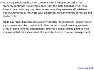 www.hrp.net
Increasing employee focus on compensation is to be expected as the
economy continues its slow trek back from the 2008 financial crisis. That
doesn't mean arbitrary pay raises -- assuming they are even affordable --
would automatically motivate your employees to higher levels of morale and
productivity.
»
While pay raises have become a higher priority for employees, compensation
adjustments must be considered in the context of employee engagement.
SHRM's "conditions for engagement" provide a good starting point to help
you assess that critical element of successful human resource management.
 