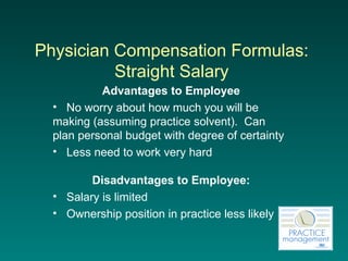 Physician Compensation Formulas:  Straight Salary   Advantages to Employee No worry about how much you will be making (assuming practice solvent).  Can plan personal budget with degree of certainty Less need to work very hard   Disadvantages to Employee: Salary is limited Ownership position in practice less likely   