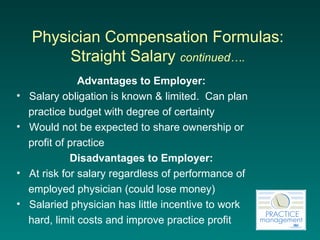 Physician Compensation Formulas:  Straight Salary  continued….   Advantages to Employer: Salary obligation is known & limited.  Can plan  practice budget with degree of certainty Would not be expected to share ownership or  profit of practice Disadvantages to Employer: At risk for salary regardless of performance of  employed physician (could lose money) Salaried physician has little incentive to work  hard, limit costs and improve practice profit 