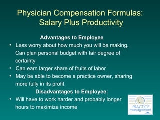 Physician Compensation Formulas:  Salary  Plus Productivity Advantages to Employee Less worry about how much you will be making.  Can plan personal budget with fair degree of  certainty Can earn larger share of fruits of labor May be able to become a practice owner, sharing  more fully in its profit Disadvantages to Employee: Will have to work harder and probably longer  hours to maximize income 
