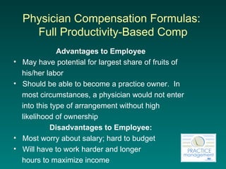 Physician Compensation Formulas:  Full  Productivity-Based Comp Advantages to Employee May have potential for largest share of fruits of  his/her labor Should be able to become a practice owner.  In  most circumstances, a physician would not enter  into this type of arrangement without high  likelihood of ownership Disadvantages to Employee: Most worry about salary; hard to budget Will have to work harder and longer  hours to maximize income 